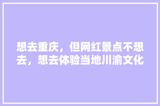 想去重庆，但网红景点不想去，想去体验当地川渝文化风土人情色彩，有这种地方么，在重庆或者重庆周边都行，果林水果蓝莓种植基地在哪里。 想去重庆，但网红景点不想去，想去体验当地川渝文化风土人情色彩，有这种地方么，在重庆或者重庆周边都行，果林水果蓝莓种植基地在哪里。 水果种植