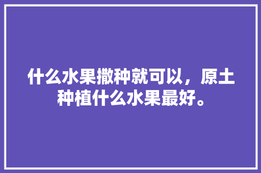 什么水果撒种就可以，原土种植什么水果最好。 什么水果撒种就可以，原土种植什么水果最好。 土壤施肥