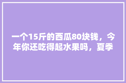 一个15斤的西瓜80块钱，今年你还吃得起水果吗，夏季种植水果价格多少。 一个15斤的西瓜80块钱，今年你还吃得起水果吗，夏季种植水果价格多少。 蔬菜种植