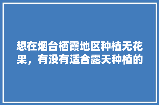 想在烟台栖霞地区种植无花果，有没有适合露天种植的品种，烟台水果冬季种植时间。 想在烟台栖霞地区种植无花果，有没有适合露天种植的品种，烟台水果冬季种植时间。 水果种植