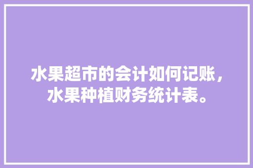 水果超市的会计如何记账，水果种植财务统计表。 水果超市的会计如何记账，水果种植财务统计表。 畜牧养殖