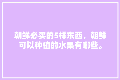 朝鲜必买的5样东西，朝鲜可以种植的水果有哪些。 朝鲜必买的5样东西，朝鲜可以种植的水果有哪些。 土壤施肥