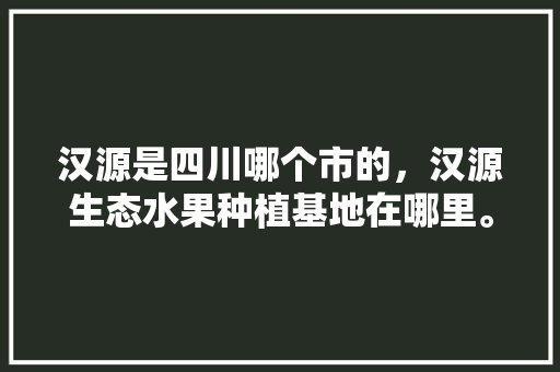 汉源是四川哪个市的，汉源生态水果种植基地在哪里。 汉源是四川哪个市的，汉源生态水果种植基地在哪里。 蔬菜种植