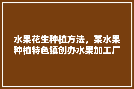 水果花生种植方法，某水果种植特色镇创办水果加工厂。 水果花生种植方法，某水果种植特色镇创办水果加工厂。 土壤施肥