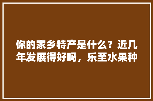 你的家乡特产是什么？近几年发展得好吗，乐至水果种植基地。 你的家乡特产是什么？近几年发展得好吗，乐至水果种植基地。 水果种植