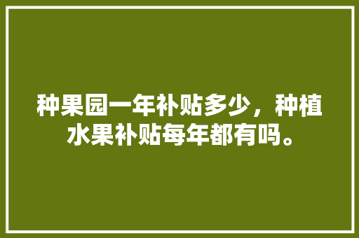 种果园一年补贴多少，种植水果补贴每年都有吗。 种果园一年补贴多少，种植水果补贴每年都有吗。 水果种植