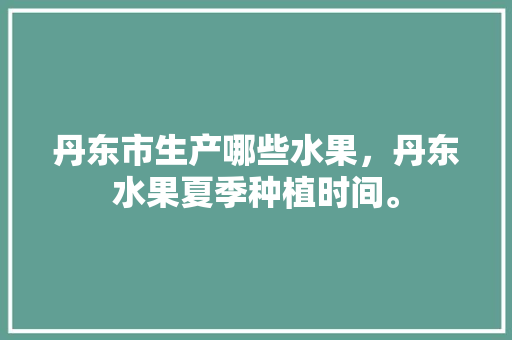 丹东市生产哪些水果，丹东水果夏季种植时间。 丹东市生产哪些水果，丹东水果夏季种植时间。 水果种植