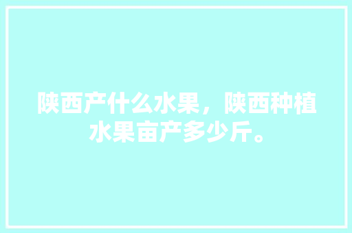 陕西产什么水果，陕西种植水果亩产多少斤。 陕西产什么水果，陕西种植水果亩产多少斤。 水果种植