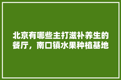 北京有哪些主打滋补养生的餐厅，南口镇水果种植基地在哪里。 北京有哪些主打滋补养生的餐厅，南口镇水果种植基地在哪里。 家禽养殖