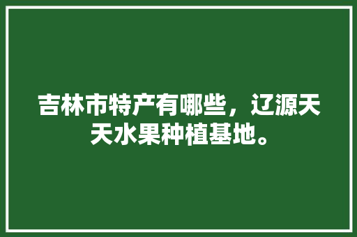 吉林市特产有哪些，辽源天天水果种植基地。 吉林市特产有哪些，辽源天天水果种植基地。 蔬菜种植