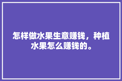 怎样做水果生意赚钱，种植水果怎么赚钱的。 怎样做水果生意赚钱，种植水果怎么赚钱的。 水果种植