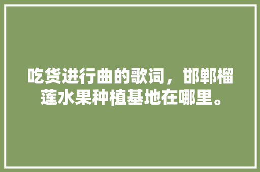 吃货进行曲的歌词，邯郸榴莲水果种植基地在哪里。 吃货进行曲的歌词，邯郸榴莲水果种植基地在哪里。 畜牧养殖