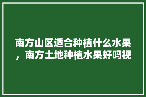 南方山区适合种植什么水果，南方土地种植水果好吗视频。 南方山区适合种植什么水果，南方土地种植水果好吗视频。 水果种植