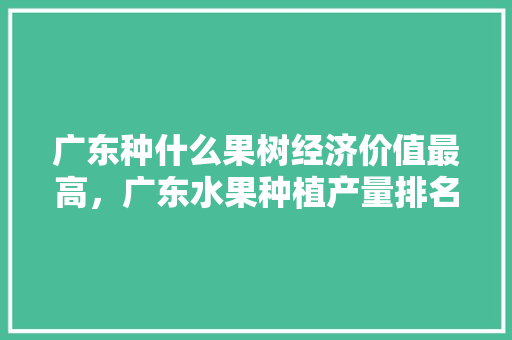 广东种什么果树经济价值最高，广东水果种植产量排名前十。 广东种什么果树经济价值最高，广东水果种植产量排名前十。 畜牧养殖