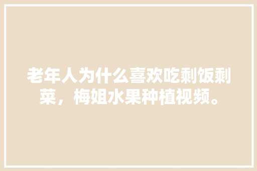 老年人为什么喜欢吃剩饭剩菜，梅姐水果种植视频。 老年人为什么喜欢吃剩饭剩菜，梅姐水果种植视频。 畜牧养殖