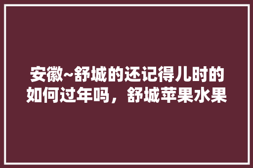 安徽~舒城的还记得儿时的如何过年吗，舒城苹果水果种植基地在哪里。 安徽~舒城的还记得儿时的如何过年吗，舒城苹果水果种植基地在哪里。 水果种植