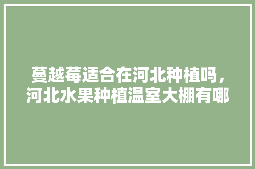 蔓越莓适合在河北种植吗，河北水果种植温室大棚有哪些。 蔓越莓适合在河北种植吗，河北水果种植温室大棚有哪些。 家禽养殖