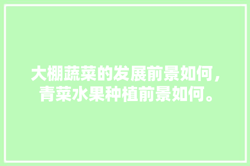 大棚蔬菜的发展前景如何，青菜水果种植前景如何。 大棚蔬菜的发展前景如何，青菜水果种植前景如何。 蔬菜种植