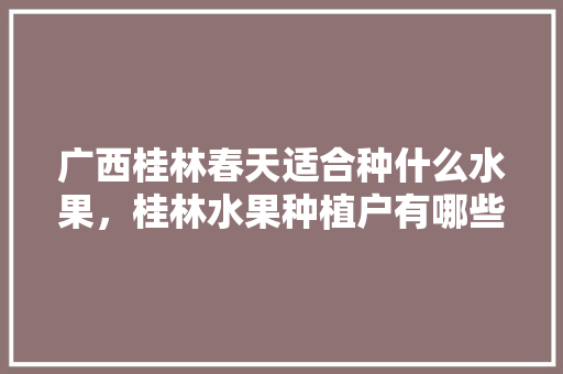 广西桂林春天适合种什么水果，桂林水果种植户有哪些名字。 广西桂林春天适合种什么水果，桂林水果种植户有哪些名字。 蔬菜种植