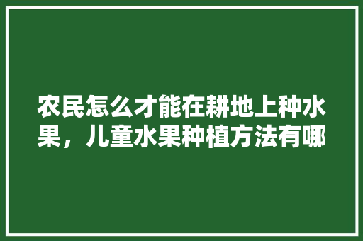 农民怎么才能在耕地上种水果，儿童水果种植方法有哪些。 农民怎么才能在耕地上种水果，儿童水果种植方法有哪些。 水果种植