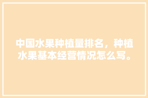 中国水果种植量排名，种植水果基本经营情况怎么写。 中国水果种植量排名，种植水果基本经营情况怎么写。 蔬菜种植