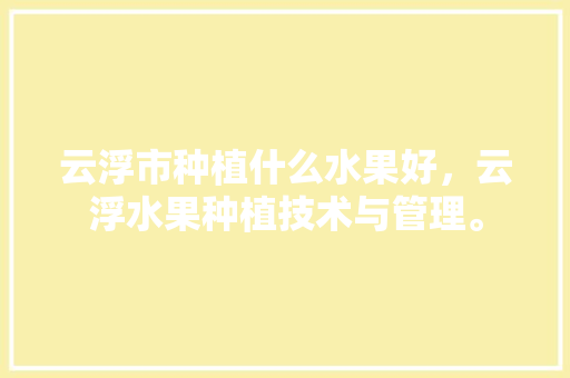 云浮市种植什么水果好，云浮水果种植技术与管理。 云浮市种植什么水果好，云浮水果种植技术与管理。 水果种植