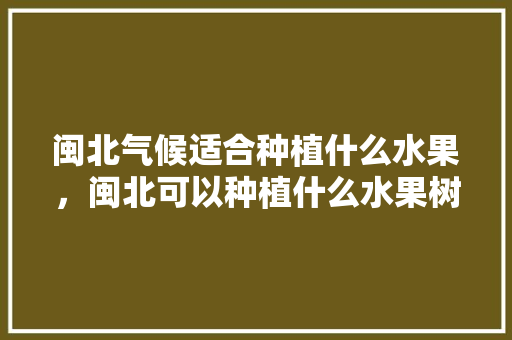 闽北气候适合种植什么水果，闽北可以种植什么水果树。 闽北气候适合种植什么水果，闽北可以种植什么水果树。 蔬菜种植