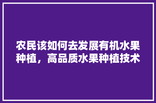 农民该如何去发展有机水果种植，高品质水果种植技术有哪些。 农民该如何去发展有机水果种植，高品质水果种植技术有哪些。 土壤施肥