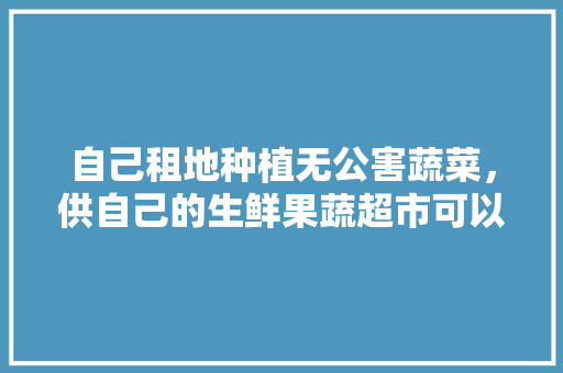 自己租地种植无公害蔬菜，供自己的生鲜果蔬超市可以吗，天然无公害水果种植技术。 自己租地种植无公害蔬菜，供自己的生鲜果蔬超市可以吗，天然无公害水果种植技术。 家禽养殖