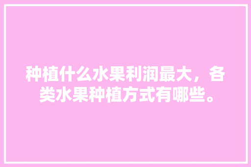 种植什么水果利润最大，各类水果种植方式有哪些。 种植什么水果利润最大，各类水果种植方式有哪些。 家禽养殖