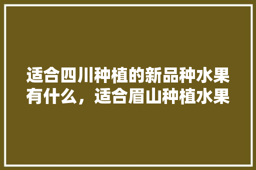 适合四川种植的新品种水果有什么，适合眉山种植水果有哪些。 适合四川种植的新品种水果有什么，适合眉山种植水果有哪些。 畜牧养殖