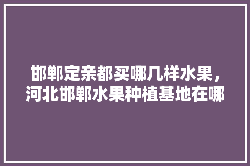 邯郸定亲都买哪几样水果，河北邯郸水果种植基地在哪里。 邯郸定亲都买哪几样水果，河北邯郸水果种植基地在哪里。 水果种植