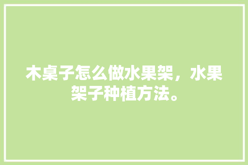 木桌子怎么做水果架，水果架子种植方法。 木桌子怎么做水果架，水果架子种植方法。 土壤施肥