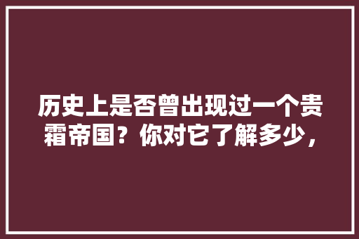 历史上是否曾出现过一个贵霜帝国？你对它了解多少，河间水果种植基地在哪里。 历史上是否曾出现过一个贵霜帝国？你对它了解多少，河间水果种植基地在哪里。 水果种植