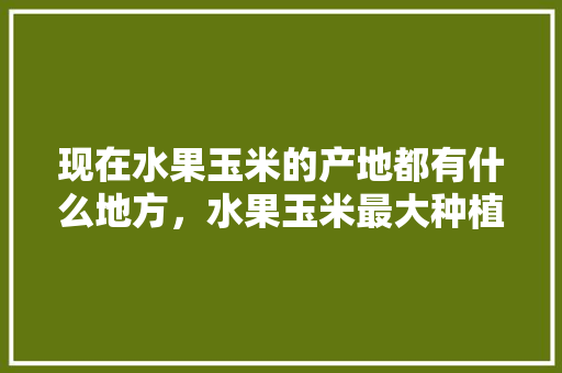 现在水果玉米的产地都有什么地方，水果玉米最大种植地区是哪里。 现在水果玉米的产地都有什么地方，水果玉米最大种植地区是哪里。 畜牧养殖