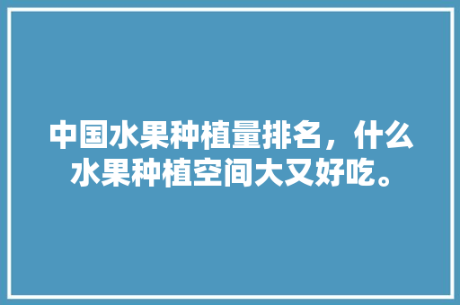 中国水果种植量排名，什么水果种植空间大又好吃。 中国水果种植量排名，什么水果种植空间大又好吃。 家禽养殖