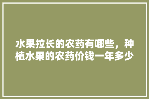 水果拉长的农药有哪些，种植水果的农药价钱一年多少钱。 水果拉长的农药有哪些，种植水果的农药价钱一年多少钱。 蔬菜种植