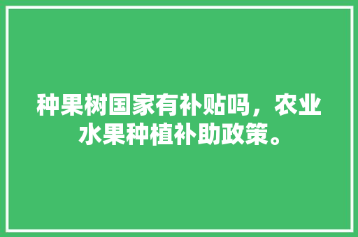 种果树国家有补贴吗，农业水果种植补助政策。 种果树国家有补贴吗，农业水果种植补助政策。 蔬菜种植