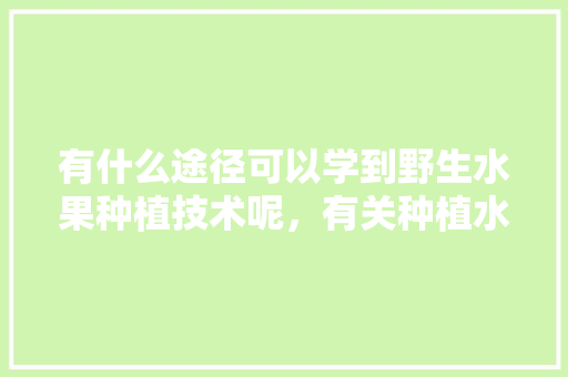 有什么途径可以学到野生水果种植技术呢，有关种植水果的书籍有哪些。 有什么途径可以学到野生水果种植技术呢，有关种植水果的书籍有哪些。 水果种植