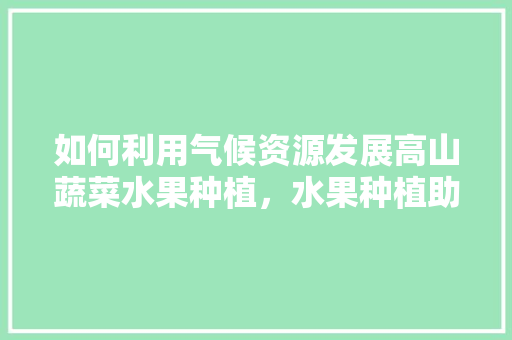 如何利用气候资源发展高山蔬菜水果种植，水果种植助力扶贫措施。 如何利用气候资源发展高山蔬菜水果种植，水果种植助力扶贫措施。 畜牧养殖