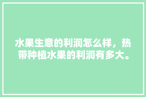 水果生意的利润怎么样，热带种植水果的利润有多大。 水果生意的利润怎么样，热带种植水果的利润有多大。 蔬菜种植