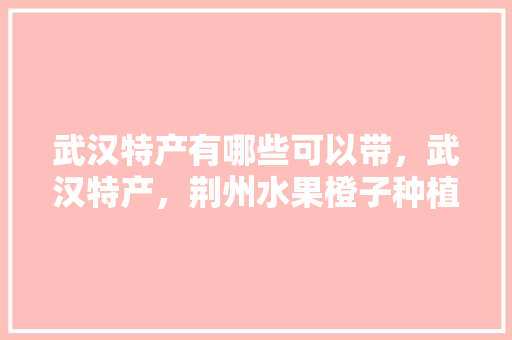 武汉特产有哪些可以带，武汉特产，荆州水果橙子种植基地在哪里。 武汉特产有哪些可以带，武汉特产，荆州水果橙子种植基地在哪里。 土壤施肥