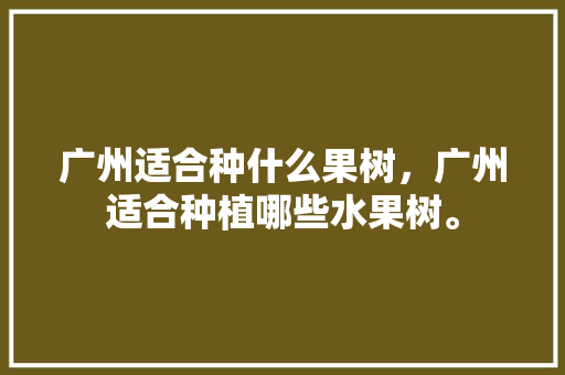 广州适合种什么果树，广州适合种植哪些水果树。 广州适合种什么果树，广州适合种植哪些水果树。 土壤施肥