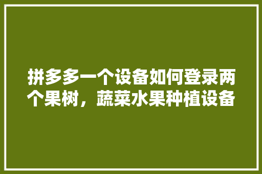 拼多多一个设备如何登录两个果树，蔬菜水果种植设备有哪些。 拼多多一个设备如何登录两个果树，蔬菜水果种植设备有哪些。 家禽养殖