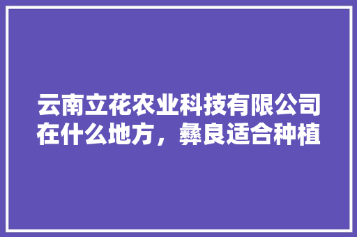 云南立花农业科技有限公司在什么地方，彝良适合种植的水果有哪些。 云南立花农业科技有限公司在什么地方，彝良适合种植的水果有哪些。 蔬菜种植