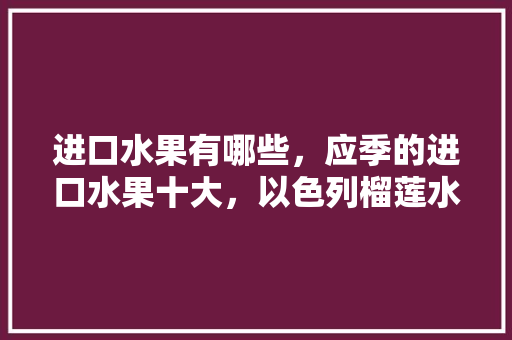 进口水果有哪些，应季的进口水果十大，以色列榴莲水果种植基地在哪里。 进口水果有哪些，应季的进口水果十大，以色列榴莲水果种植基地在哪里。 水果种植