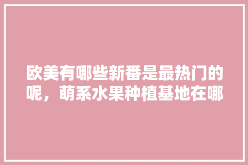 欧美有哪些新番是最热门的呢，萌系水果种植基地在哪里。 欧美有哪些新番是最热门的呢，萌系水果种植基地在哪里。 土壤施肥