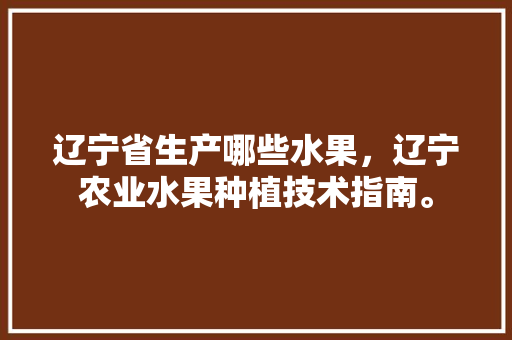 辽宁省生产哪些水果，辽宁农业水果种植技术指南。 辽宁省生产哪些水果，辽宁农业水果种植技术指南。 水果种植