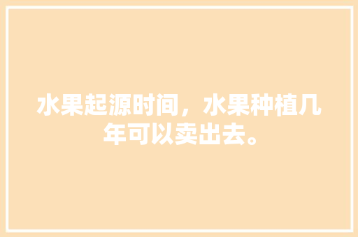 水果起源时间，水果种植几年可以卖出去。 水果起源时间，水果种植几年可以卖出去。 畜牧养殖