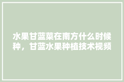 水果甘蓝菜在南方什么时候种，甘蓝水果种植技术视频。 水果甘蓝菜在南方什么时候种，甘蓝水果种植技术视频。 土壤施肥